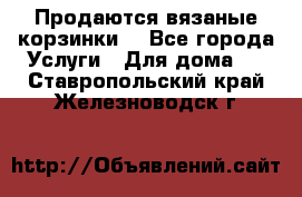 Продаются вязаные корзинки  - Все города Услуги » Для дома   . Ставропольский край,Железноводск г.